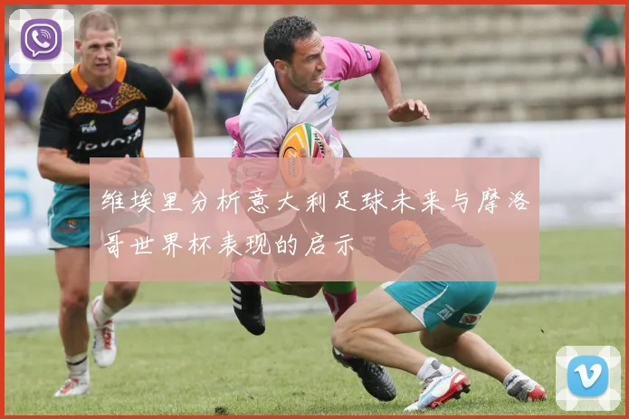 维埃里分析意大利足球未来与摩洛哥世界杯表现的启示