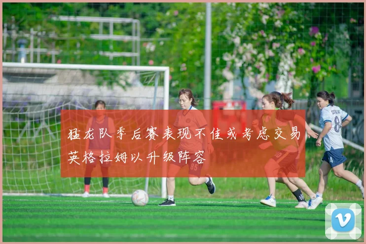 猛龙队季后赛表现不佳或考虑交易英格拉姆以升级阵容