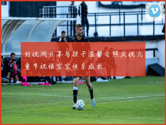 刘祝润分享与孩子温馨合照庆祝儿童节祝福宝宝快乐成长
