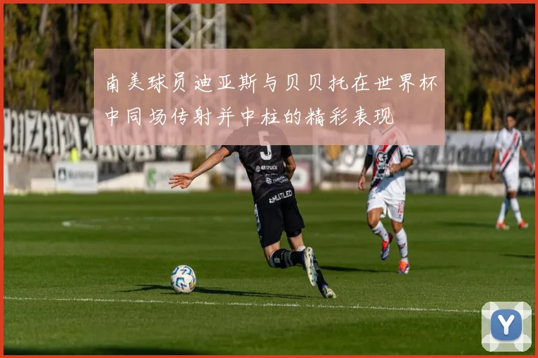 南美球员迪亚斯与贝贝托在世界杯中同场传射并中柱的精彩表现