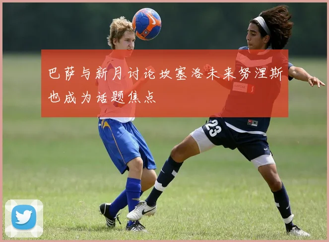 巴萨与新月讨论坎塞洛未来努涅斯也成为话题焦点