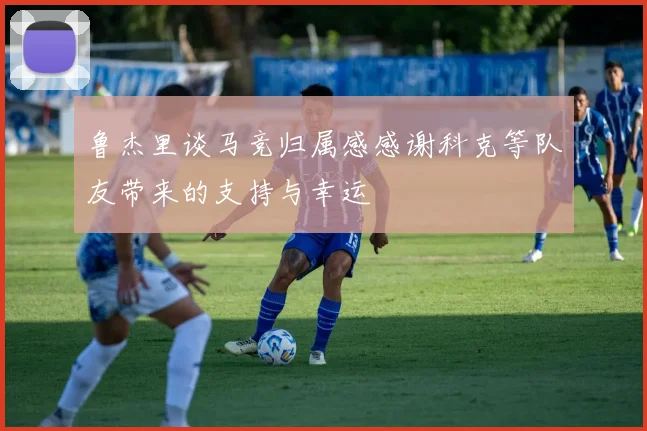 鲁杰里谈马竞归属感感谢科克等队友带来的支持与幸运