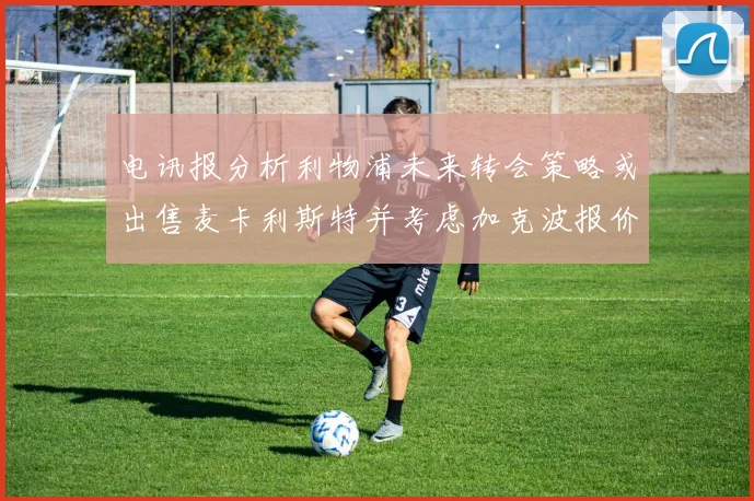 电讯报分析利物浦未来转会策略或出售麦卡利斯特并考虑加克波报价