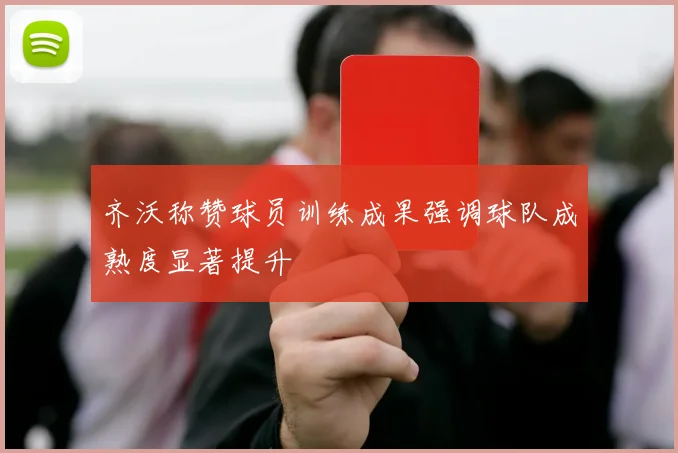 齐沃称赞球员训练成果强调球队成熟度显著提升