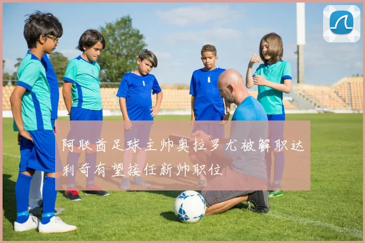 阿联酋足球主帅奥拉罗尤被解职达利奇有望接任新帅职位
