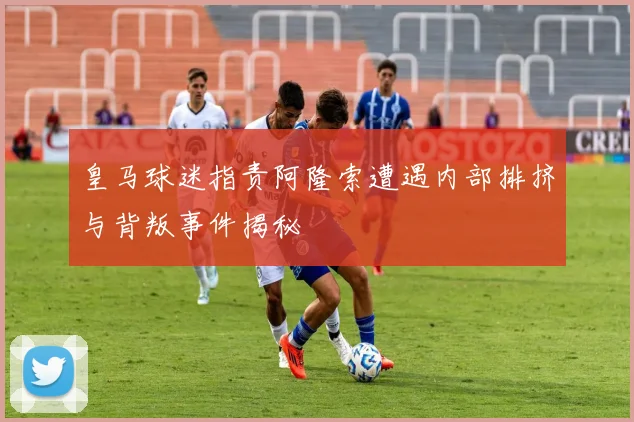 皇马球迷指责阿隆索遭遇内部排挤与背叛事件揭秘