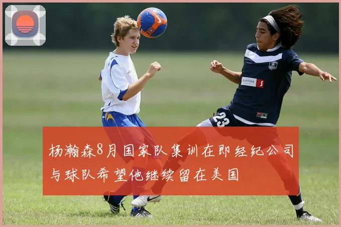 杨瀚森8月国家队集训在即经纪公司与球队希望他继续留在美国