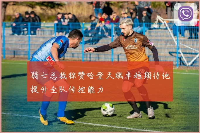 骑士总裁称赞哈登天赋卓越期待他提升全队传控能力