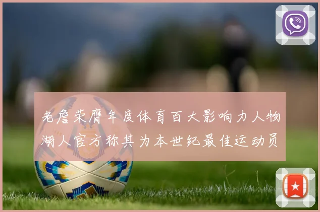 老詹荣膺年度体育百大影响力人物湖人官方称其为本世纪最佳运动员
