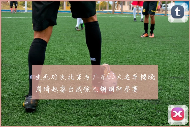 生死对决北京与广东G3大名单揭晓周琦赵睿出战徐杰胡明轩参赛