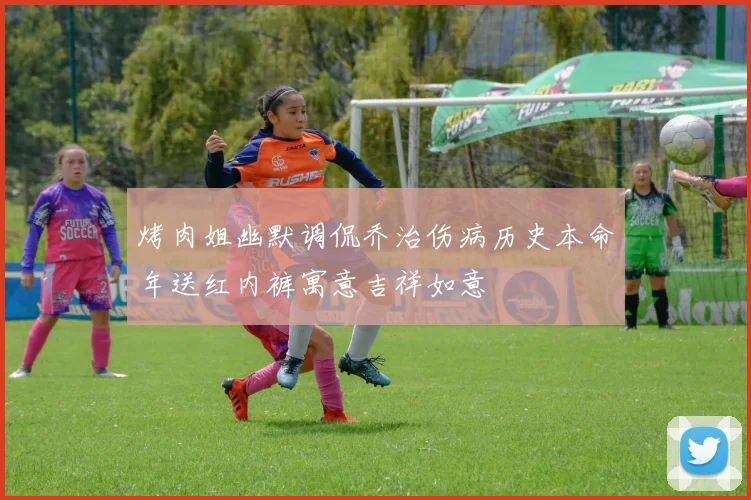 烤肉姐幽默调侃乔治伤病历史本命年送红内裤寓意吉祥如意