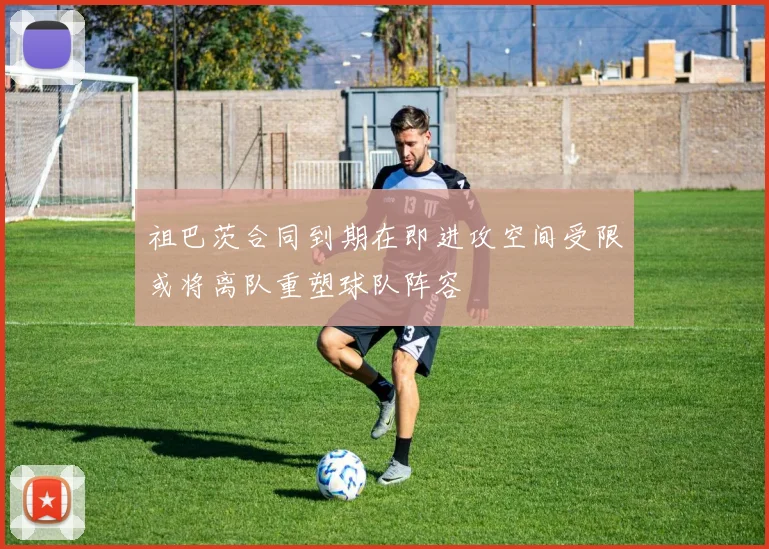 祖巴茨合同到期在即进攻空间受限或将离队重塑球队阵容
