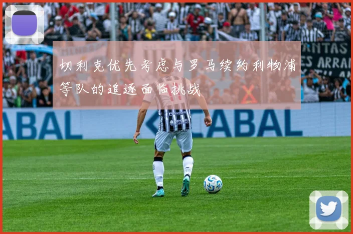切利克优先考虑与罗马续约利物浦等队的追逐面临挑战