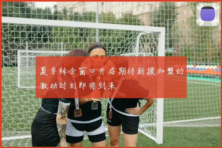 夏季转会窗口开启期待新援加盟的激动时刻即将到来