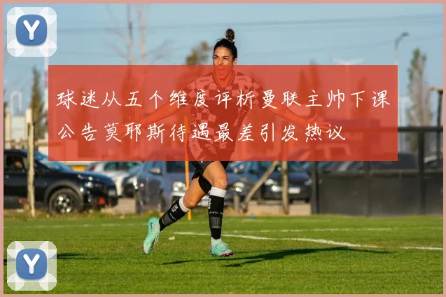 球迷从五个维度评析曼联主帅下课公告莫耶斯待遇最差引发热议