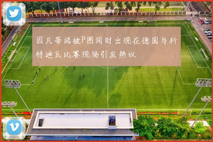 因凡蒂诺被P图同时出现在德国与科特迪瓦比赛现场引发热议