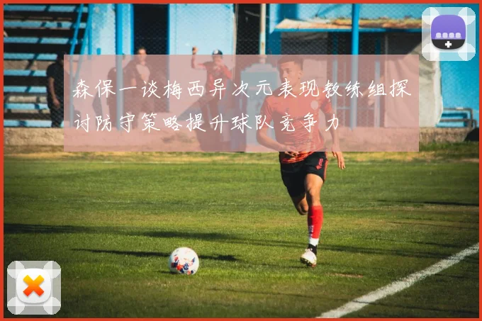 森保一谈梅西异次元表现教练组探讨防守策略提升球队竞争力
