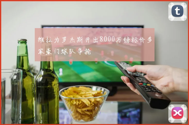 维拉为罗杰斯开出8000万镑标价多家豪门球队争抢