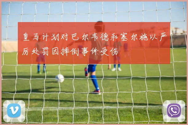 皇马计划对巴尔韦德和塞尔施以严厉处罚因摔倒事件受伤