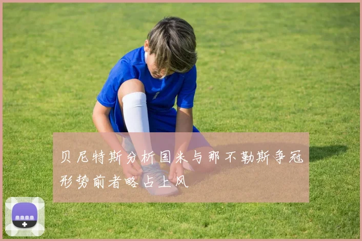 贝尼特斯分析国米与那不勒斯争冠形势前者略占上风