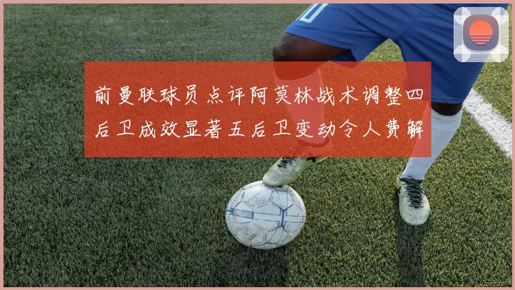 前曼联球员点评阿莫林战术调整四后卫成效显著五后卫变动令人费解
