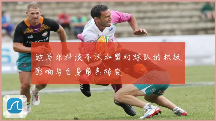 迪马尔科谈齐沃加盟对球队的积极影响与自身角色转变