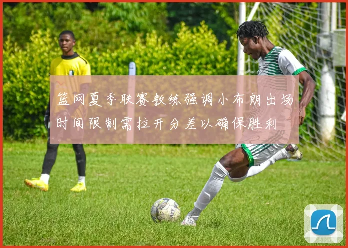 篮网夏季联赛教练强调小布朗出场时间限制需拉开分差以确保胜利
