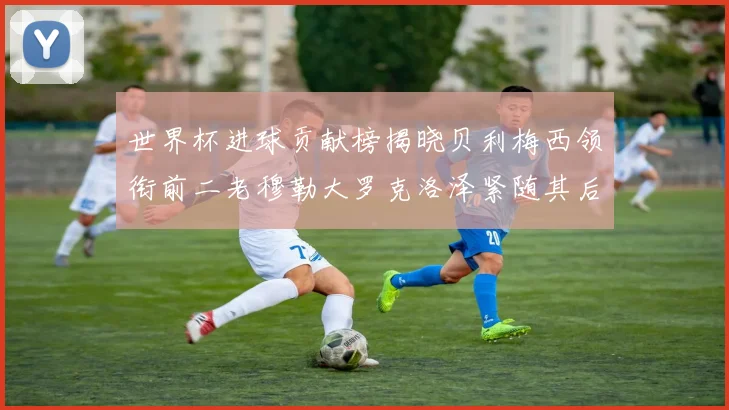 世界杯进球贡献榜揭晓贝利梅西领衔前二老穆勒大罗克洛泽紧随其后