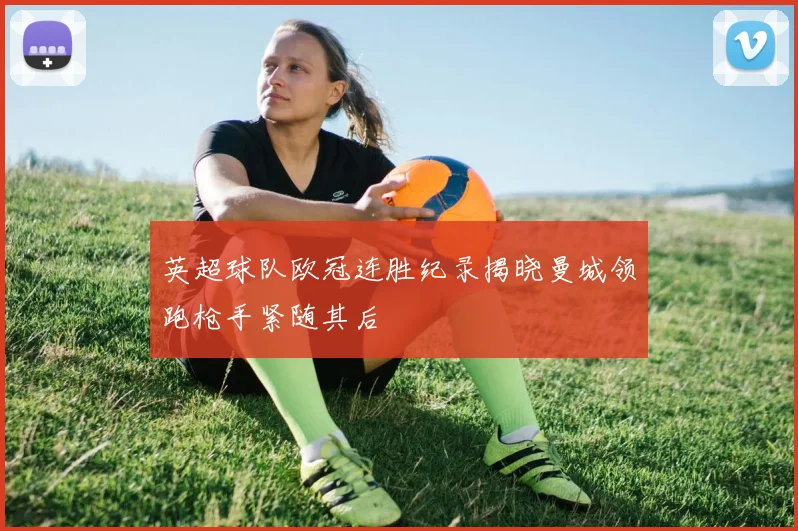 英超球队欧冠连胜纪录揭晓曼城领跑枪手紧随其后