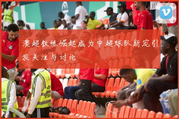 澳超教练崛起成为中超球队新宠引发关注与讨论