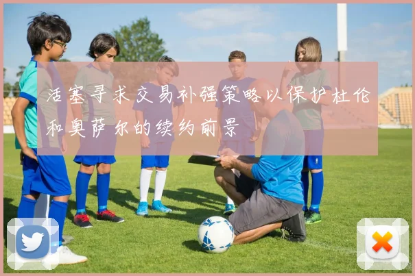 活塞寻求交易补强策略以保护杜伦和奥萨尔的续约前景