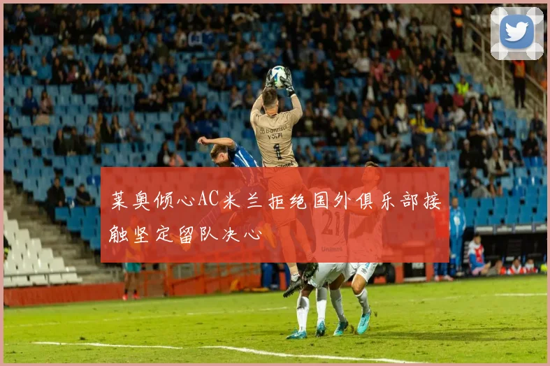 莱奥倾心AC米兰拒绝国外俱乐部接触坚定留队决心
