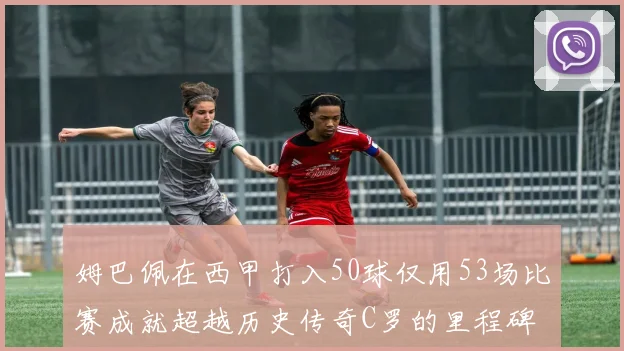 姆巴佩在西甲打入50球仅用53场比赛成就超越历史传奇C罗的里程碑